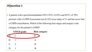 #Question 1
• A patient with a post-bronchodilator FEV1/FVC of 65% and FEV1 of 70%
presents with a COPD Assessment test (CAT) score today of 11 and has never had
a COPD exacerbation. Which of the following best stages and assigns a risk
category for this patient’s COPD?
GOLD grade Risk category
A. 2 B
B 1 A
C. 2 D
D 1 B
 
