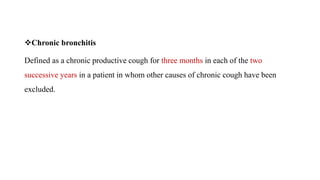 Chronic bronchitis
Defined as a chronic productive cough for three months in each of the two
successive years in a patient in whom other causes of chronic cough have been
excluded.
 