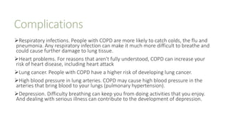 Complications
Respiratory infections. People with COPD are more likely to catch colds, the flu and
pneumonia. Any respiratory infection can make it much more difficult to breathe and
could cause further damage to lung tissue.
Heart problems. For reasons that aren't fully understood, COPD can increase your
risk of heart disease, including heart attack
Lung cancer. People with COPD have a higher risk of developing lung cancer.
High blood pressure in lung arteries. COPD may cause high blood pressure in the
arteries that bring blood to your lungs (pulmonary hypertension).
Depression. Difficulty breathing can keep you from doing activities that you enjoy.
And dealing with serious illness can contribute to the development of depression.
 