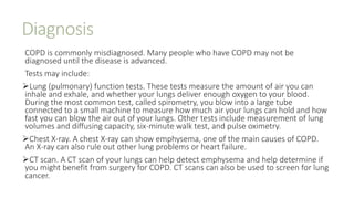 Diagnosis
COPD is commonly misdiagnosed. Many people who have COPD may not be
diagnosed until the disease is advanced.
Tests may include:
Lung (pulmonary) function tests. These tests measure the amount of air you can
inhale and exhale, and whether your lungs deliver enough oxygen to your blood.
During the most common test, called spirometry, you blow into a large tube
connected to a small machine to measure how much air your lungs can hold and how
fast you can blow the air out of your lungs. Other tests include measurement of lung
volumes and diffusing capacity, six-minute walk test, and pulse oximetry.
Chest X-ray. A chest X-ray can show emphysema, one of the main causes of COPD.
An X-ray can also rule out other lung problems or heart failure.
CT scan. A CT scan of your lungs can help detect emphysema and help determine if
you might benefit from surgery for COPD. CT scans can also be used to screen for lung
cancer.
 