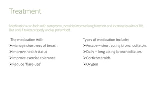 Treatment
Medicationscanhelpwithsymptoms,possiblyimprovelungfunctionandincreasequalityoflife.
Butonlyiftakenproperlyandasprescribed
The medication will:
Manage shortness of breath
Improve health status
Improve exercise tolerance
Reduce ‘flare-ups’
Types of medication include:
Rescue – short acting bronchodilators
Daily – long acting bronchodilators
Corticosteroids
Oxygen
 