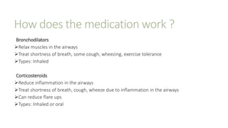 How does the medication work ?
Bronchodilators
Relax muscles in the airways
Treat shortness of breath, some cough, wheezing, exercise tolerance
Types: Inhaled
Corticosteroids
Reduce inflammation in the airways
Treat shortness of breath, cough, wheeze due to inflammation in the airways
Can reduce flare ups
Types: Inhaled or oral
 