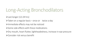 Long-Acting Bronchodilators
Last longer (12-24 hrs)
Taken on a regular basis – once or twice a day
Immediate effects may not be noticed
Some side effects with these medications
Dry mouth, heart flutter, lightheadedness, increase in eye pressure
Consider risk versus benefit
 