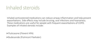 Inhaled steroids
Inhaled corticosteroid medications can reduce airway inflammation and help prevent
exacerbations. Side effects may include bruising, oral infections and hoarseness.
These medications are useful for people with frequent exacerbations of COPD.
Examples of inhaled steroids include:
Fluticasone (Flovent HFA)
Budesonide (Pulmicort Flexhaler)
 