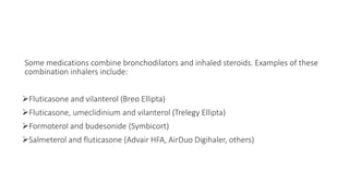 Some medications combine bronchodilators and inhaled steroids. Examples of these
combination inhalers include:
Fluticasone and vilanterol (Breo Ellipta)
Fluticasone, umeclidinium and vilanterol (Trelegy Ellipta)
Formoterol and budesonide (Symbicort)
Salmeterol and fluticasone (Advair HFA, AirDuo Digihaler, others)
 