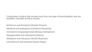 Combination inhalers that include more than one type of bronchodilator also are
available. Examples of these include:
Aclidinium and formoterol (Duaklir Pressair)
Albuterol and ipratropium (Combivent Respimat)
Formoterol and glycopyrrolate (Bevespi Aerosphere)
Glycopyrrolate and indacaterol (Utibron)
Olodaterol and tiotropium (Stiolto Respimat)
Umeclidinium and vilanterol (Anoro Ellipta)
 