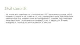 Oral steroids
For people who experience periods when their COPD becomes more severe, called
moderate or severe acute exacerbation, short courses (for example, five days) of oral
corticosteroids may prevent further worsening of COPD. However, long-term use of
these medications can have serious side effects, such as weight gain, diabetes,
osteoporosis, cataracts and an increased risk of infection.
 