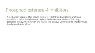 Phosphodiesterase-4 inhibitors
A medication approved for people with severe COPD and symptoms of chronic
bronchitis is roflumilast (Daliresp), a phosphodiesterase-4 inhibitor. This drug
decreases airway inflammation and relaxes the airways. Common side effects include
diarrhea and weight loss.
 