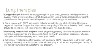 Lung therapies
Oxygen therapy. If there isn't enough oxygen in your blood, you may need supplemental
oxygen. There are several devices that deliver oxygen to your lungs, including lightweight,
portable units that you can take with you to run errands and get around town.
Some people with COPD use oxygen only during activities or while sleeping. Others use
oxygen all the time. Oxygen therapy can improve quality of life and is the only COPD therapy
proved to extend life. Talk to your doctor about your needs and options.
Pulmonary rehabilitation program. These programs generally combine education, exercise
training, nutrition advice and counseling. You'll work with a variety of specialists, who can
tailor your rehabilitation program to meet your needs.
Pulmonary rehabilitation after episodes of worsening COPD may reduce readmission to the
hospital, increase your ability to participate in everyday activities and improve your quality of
life. Talk to your doctor about referral to a program.
 