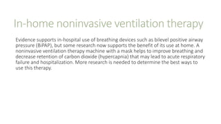 In-home noninvasive ventilation therapy
Evidence supports in-hospital use of breathing devices such as bilevel positive airway
pressure (BiPAP), but some research now supports the benefit of its use at home. A
noninvasive ventilation therapy machine with a mask helps to improve breathing and
decrease retention of carbon dioxide (hypercapnia) that may lead to acute respiratory
failure and hospitalization. More research is needed to determine the best ways to
use this therapy.
 