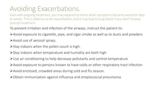 Avoiding Exacerbations.
Evenwithongoingtreatment,youmayexperiencetimeswhensymptomsbecomeworsefordays
orweeks.Thisiscalledanacuteexacerbation,anditmayleadtolungfailureifyoudon'treceive
prompttreatment.
To prevent irritation and infection of the airways, instruct the patient to:
Avoid exposure to cigarette, pipe, and cigar smoke as well as to dusts and powders.
Avoid use of aerosol sprays.
Stay indoors when the pollen count is high.
Stay indoors when temperature and humidity are both high
Use air conditioning to help decrease pollutants and control temperature
Avoid exposure to persons known to have colds or other respiratory tract infection
Avoid enclosed, crowded areas during cold and flu season.
Obtain immunization against influenza and streptococcal pneumonia.
 
