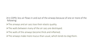 In COPD, less air flows in and out of the airways because of one or more of the
following:
The airways and air sacs lose their elastic quality.
The walls between many of the air sacs are destroyed.
The walls of the airways become thick and inflamed.
The airways make more mucus than usual, which tends to clog them.
 