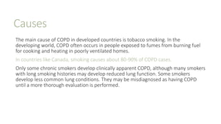Causes
The main cause of COPD in developed countries is tobacco smoking. In the
developing world, COPD often occurs in people exposed to fumes from burning fuel
for cooking and heating in poorly ventilated homes.
In countries like Canada, smoking causes about 80-90% of COPD cases.
Only some chronic smokers develop clinically apparent COPD, although many smokers
with long smoking histories may develop reduced lung function. Some smokers
develop less common lung conditions. They may be misdiagnosed as having COPD
until a more thorough evaluation is performed.
 