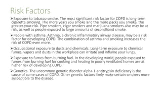 Risk Factors
Exposure to tobacco smoke. The most significant risk factor for COPD is long-term
cigarette smoking. The more years you smoke and the more packs you smoke, the
greater your risk. Pipe smokers, cigar smokers and marijuana smokers also may be at
risk, as well as people exposed to large amounts of secondhand smoke.
People with asthma. Asthma, a chronic inflammatory airway disease, may be a risk
factor for developing COPD. The combination of asthma and smoking increases the
risk of COPD even more.
Occupational exposure to dusts and chemicals. Long-term exposure to chemical
fumes, vapors and dusts in the workplace can irritate and inflame your lungs.
Exposure to fumes from burning fuel. In the developing world, people exposed to
fumes from burning fuel for cooking and heating in poorly ventilated homes are at
higher risk of developing COPD.
Genetics. The uncommon genetic disorder alpha-1-antitrypsin deficiency is the
cause of some cases of COPD. Other genetic factors likely make certain smokers more
susceptible to the disease.
 