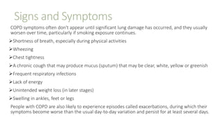 Signs and Symptoms
COPD symptoms often don't appear until significant lung damage has occurred, and they usually
worsen over time, particularly if smoking exposure continues.
Shortness of breath, especially during physical activities
Wheezing
Chest tightness
A chronic cough that may produce mucus (sputum) that may be clear, white, yellow or greenish
Frequent respiratory infections
Lack of energy
Unintended weight loss (in later stages)
Swelling in ankles, feet or legs
People with COPD are also likely to experience episodes called exacerbations, during which their
symptoms become worse than the usual day-to-day variation and persist for at least several days.
 