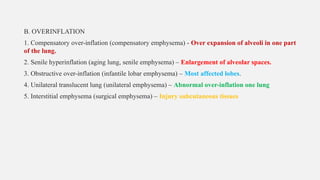 B. OVERINFLATION
1. Compensatory over-inflation (compensatory emphysema) - Over expansion of alveoli in one part
of the lung.
2. Senile hyperinflation (aging lung, senile emphysema) – Enlargement of alveolar spaces.
3. Obstructive over-inflation (infantile lobar emphysema) – Most affected lobes.
4. Unilateral translucent lung (unilateral emphysema) – Abnormal over-inflation one lung
5. Interstitial emphysema (surgical emphysema) – Injury subcutaneous tissues
 
