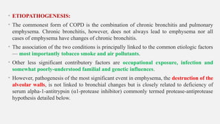 • ETIOPATHOGENESIS:
• The commonest form of COPD is the combination of chronic bronchitis and pulmonary
emphysema. Chronic bronchitis, however, does not always lead to emphysema nor all
cases of emphysema have changes of chronic bronchitis.
• The association of the two conditions is principally linked to the common etiologic factors
— most importantly tobacco smoke and air pollutants.
• Other less significant contributory factors are occupational exposure, infection and
somewhat poorly-understood familial and genetic influences.
• However, pathogenesis of the most significant event in emphysema, the destruction of the
alveolar walls, is not linked to bronchial changes but is closely related to deficiency of
serum alpha-1-antitrypsin (α1-protease inhibitor) commonly termed protease-antiprotease
hypothesis detailed below.
 
