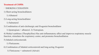 Treatment of COPD:
• SMOKING CESSATION
1) Short-acting bronchodilators
1) Albuterol
2) Long-acting bronchodilator
1) Salmeterol
3) Combination of anti-cholinergic and -agonist bronchodilator
ẞ
1) Ipratropium + albuterol. 2) Tiotropium.
4) Methyl xanthines (Theophylline) Has anti-inflammatory affect and improves respiratory muscle
function, stimulates the respiratory center, and promotes bronchodilation
5) Inhaled corticosteroids
1) Fluticasone.
6) Combination of Inhaled corticosteroid and long-acting -agonist
ẞ
1) Fluticasone + salmeterol (Advair)
 
