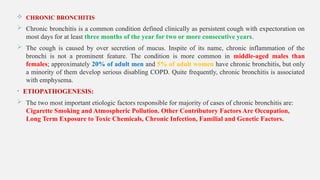  CHRONIC BRONCHITIS
 Chronic bronchitis is a common condition defined clinically as persistent cough with expectoration on
most days for at least three months of the year for two or more consecutive years.
 The cough is caused by over secretion of mucus. Inspite of its name, chronic inflammation of the
bronchi is not a prominent feature. The condition is more common in middle-aged males than
females; approximately 20% of adult men and 5% of adult women have chronic bronchitis, but only
a minority of them develop serious disabling COPD. Quite frequently, chronic bronchitis is associated
with emphysema.
• ETIOPATHOGENESIS:
 The two most important etiologic factors responsible for majority of cases of chronic bronchitis are:
Cigarette Smoking and Atmospheric Pollution. Other Contributory Factors Are Occupation,
Long Term Exposure to Toxic Chemicals, Chronic Infection, Familial and Genetic Factors.
 