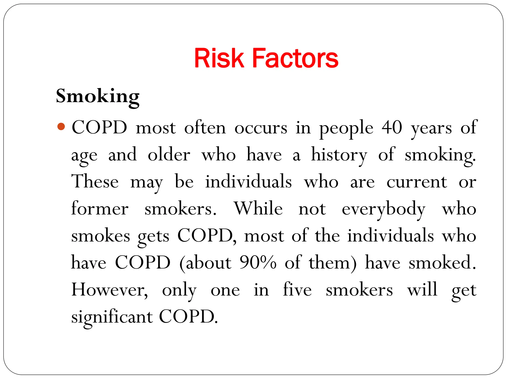 Risk Factors
Smoking
 COPD most often occurs in people 40 years of
age and older who have a history of smoking.
These may be individuals who are current or
former smokers. While not everybody who
smokes gets COPD, most of the individuals who
have COPD (about 90% of them) have smoked.
However, only one in five smokers will get
significant COPD.
 