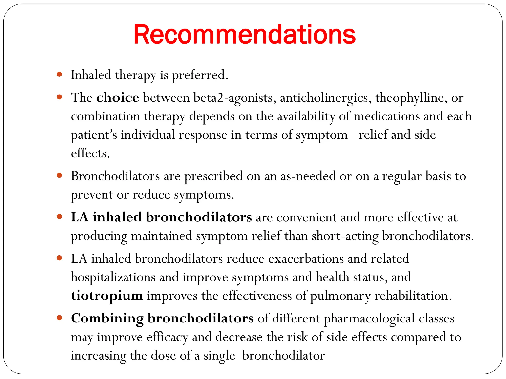Recommendations
 Inhaled therapy is preferred.
 The choice between beta2-agonists, anticholinergics, theophylline, or
combination therapy depends on the availability of medications and each
patient’s individual response in terms of symptom relief and side
effects.
 Bronchodilators are prescribed on an as-needed or on a regular basis to
prevent or reduce symptoms.
 LA inhaled bronchodilators are convenient and more effective at
producing maintained symptom relief than short-acting bronchodilators.
 LA inhaled bronchodilators reduce exacerbations and related
hospitalizations and improve symptoms and health status, and
tiotropium improves the effectiveness of pulmonary rehabilitation.
 Combining bronchodilators of different pharmacological classes
may improve efficacy and decrease the risk of side effects compared to
increasing the dose of a single bronchodilator
 