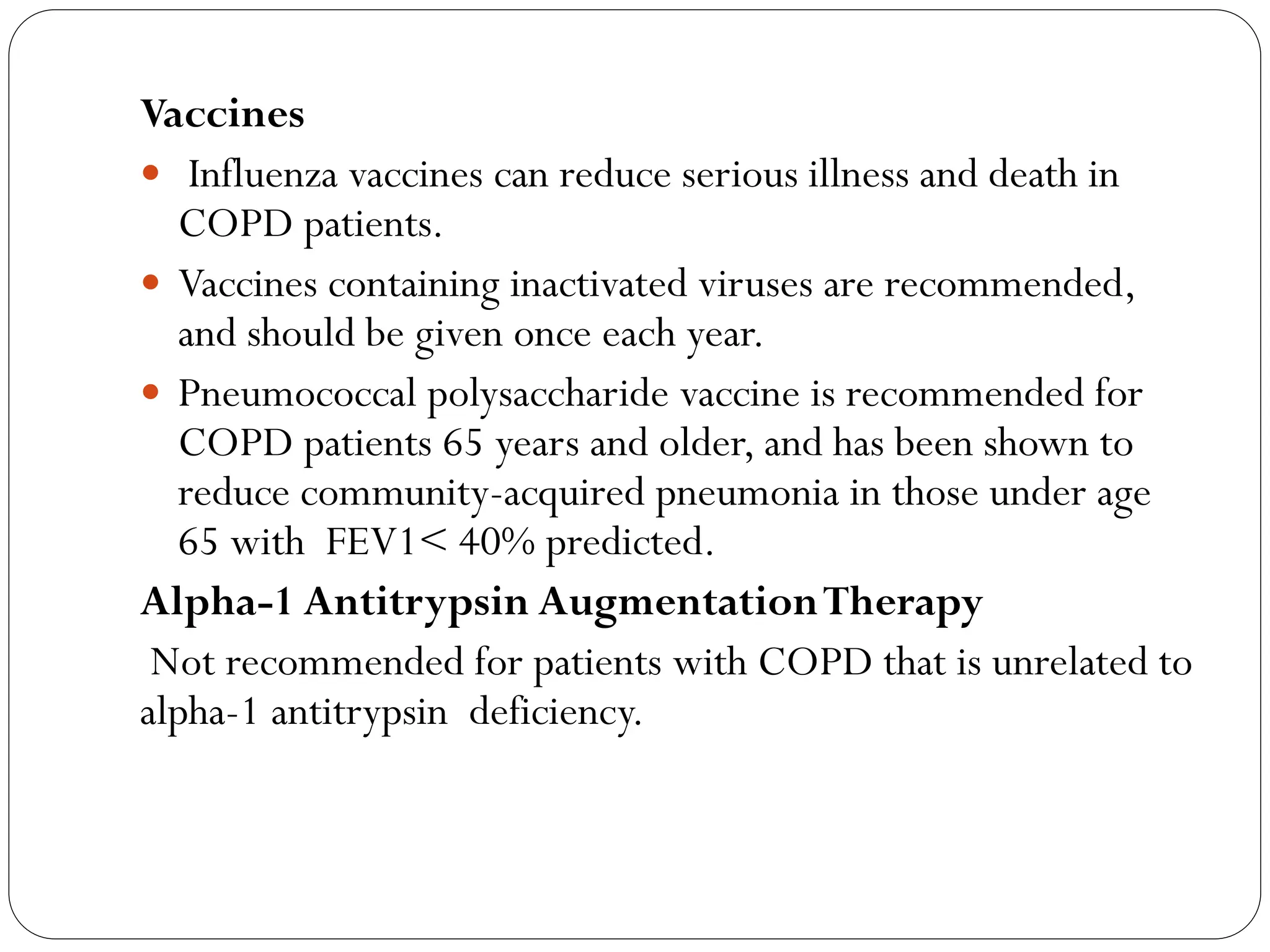 Vaccines
 Influenza vaccines can reduce serious illness and death in
COPD patients.
 Vaccines containing inactivated viruses are recommended,
and should be given once each year.
 Pneumococcal polysaccharide vaccine is recommended for
COPD patients 65 years and older, and has been shown to
reduce community-acquired pneumonia in those under age
65 with FEV1< 40% predicted.
Alpha-1 Antitrypsin AugmentationTherapy
Not recommended for patients with COPD that is unrelated to
alpha-1 antitrypsin deficiency.
 