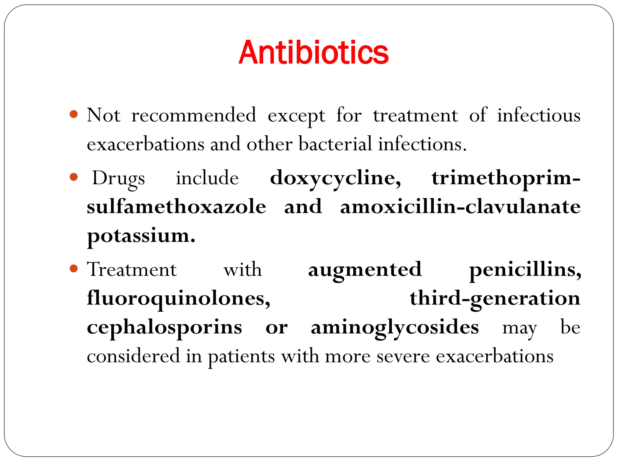 Antibiotics
 Not recommended except for treatment of infectious
exacerbations and other bacterial infections.
 Drugs include doxycycline, trimethoprim-
sulfamethoxazole and amoxicillin-clavulanate
potassium.
 Treatment with augmented penicillins,
fluoroquinolones, third-generation
cephalosporins or aminoglycosides may be
considered in patients with more severe exacerbations
 