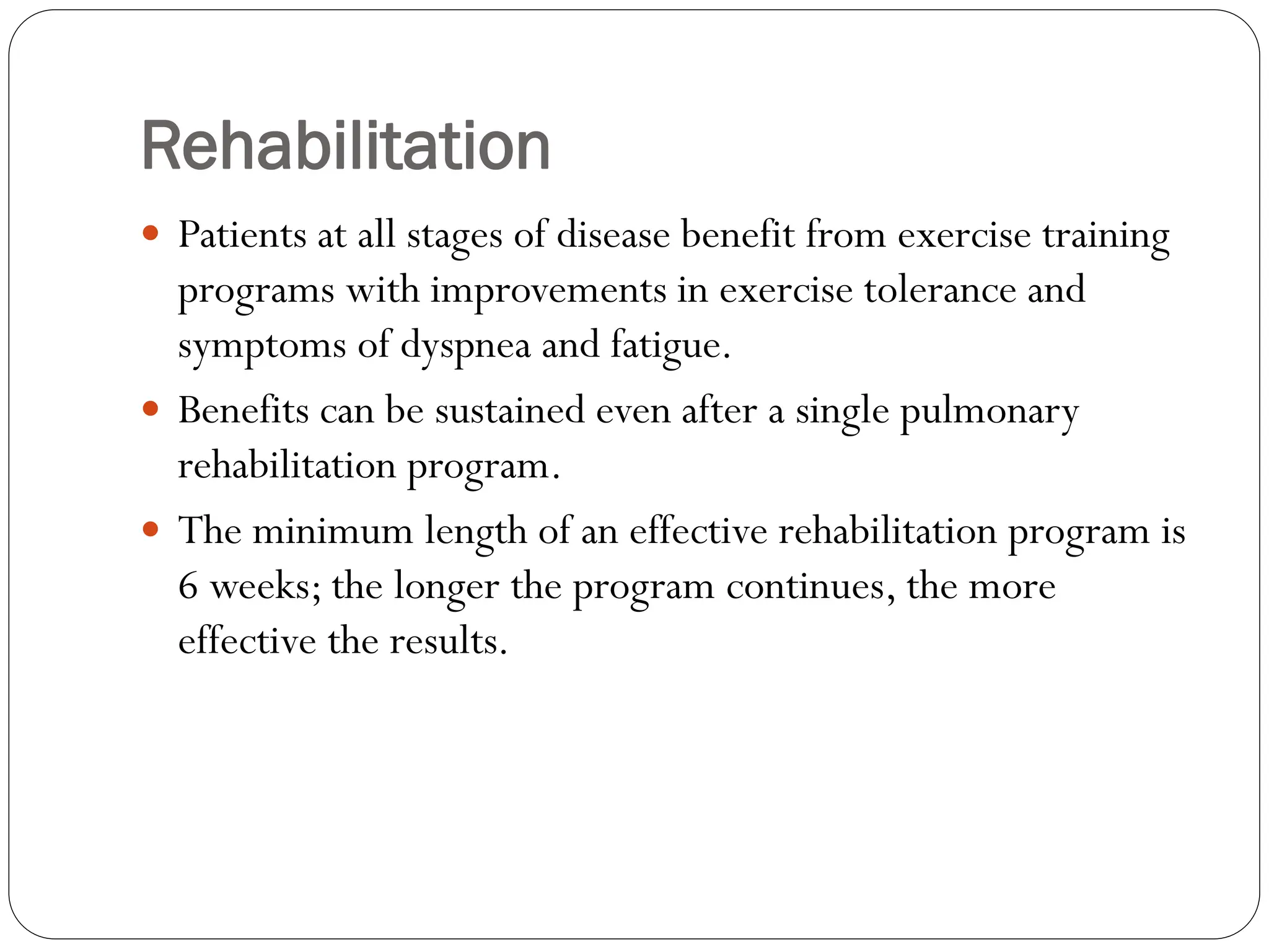 Rehabilitation
 Patients at all stages of disease benefit from exercise training
programs with improvements in exercise tolerance and
symptoms of dyspnea and fatigue.
 Benefits can be sustained even after a single pulmonary
rehabilitation program.
 The minimum length of an effective rehabilitation program is
6 weeks; the longer the program continues, the more
effective the results.
 