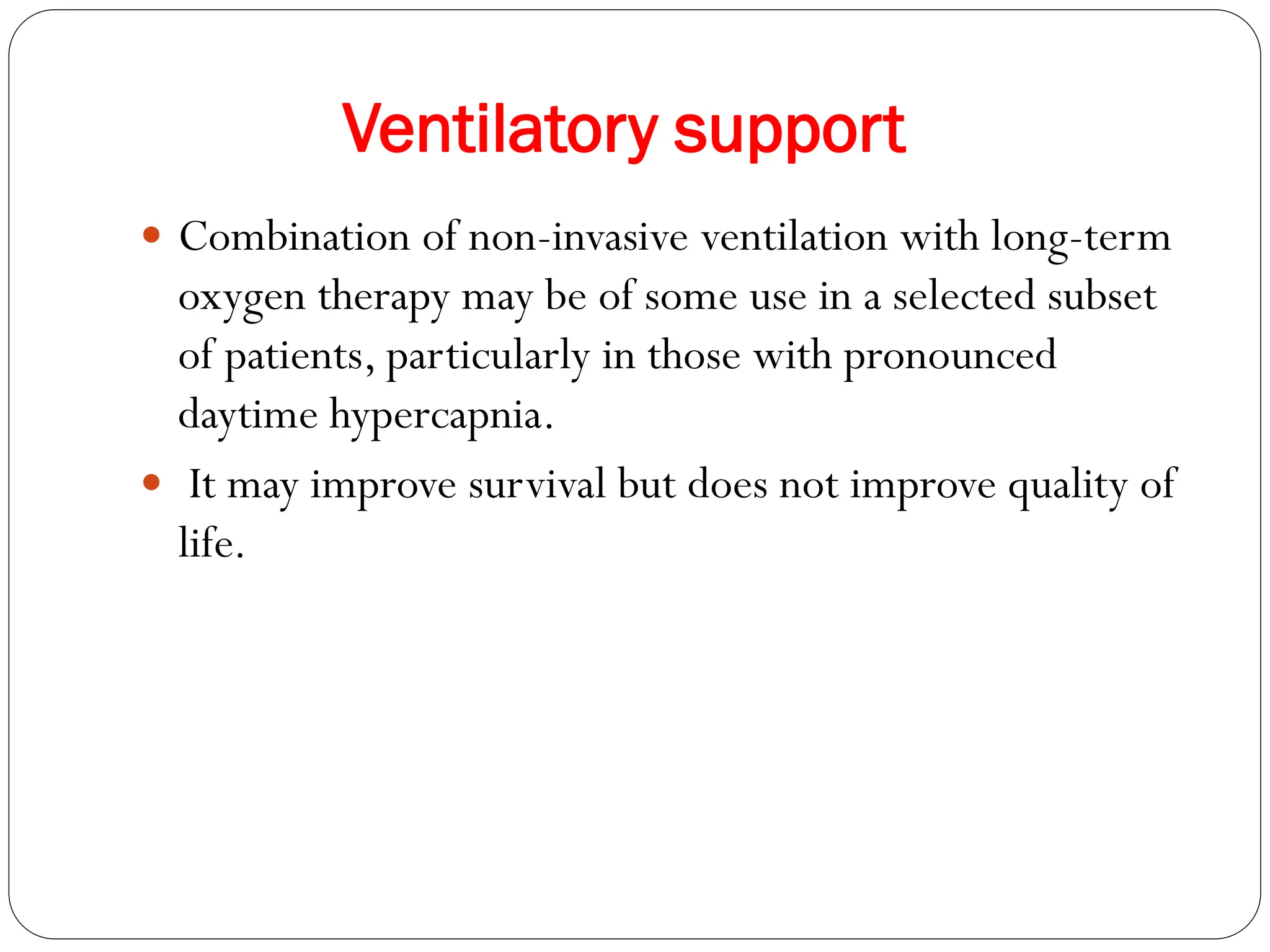 Ventilatory support
 Combination of non-invasive ventilation with long-term
oxygen therapy may be of some use in a selected subset
of patients, particularly in those with pronounced
daytime hypercapnia.
 It may improve survival but does not improve quality of
life.
 