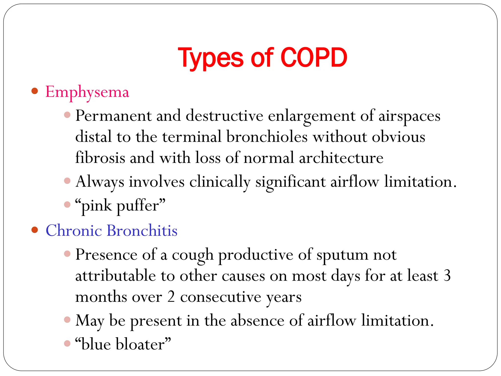 Types of COPD
 Emphysema
 Permanent and destructive enlargement of airspaces
distal to the terminal bronchioles without obvious
fibrosis and with loss of normal architecture
 Always involves clinically significant airflow limitation.
 “pink puffer”
 Chronic Bronchitis
 Presence of a cough productive of sputum not
attributable to other causes on most days for at least 3
months over 2 consecutive years
 May be present in the absence of airflow limitation.
 “blue bloater”
 