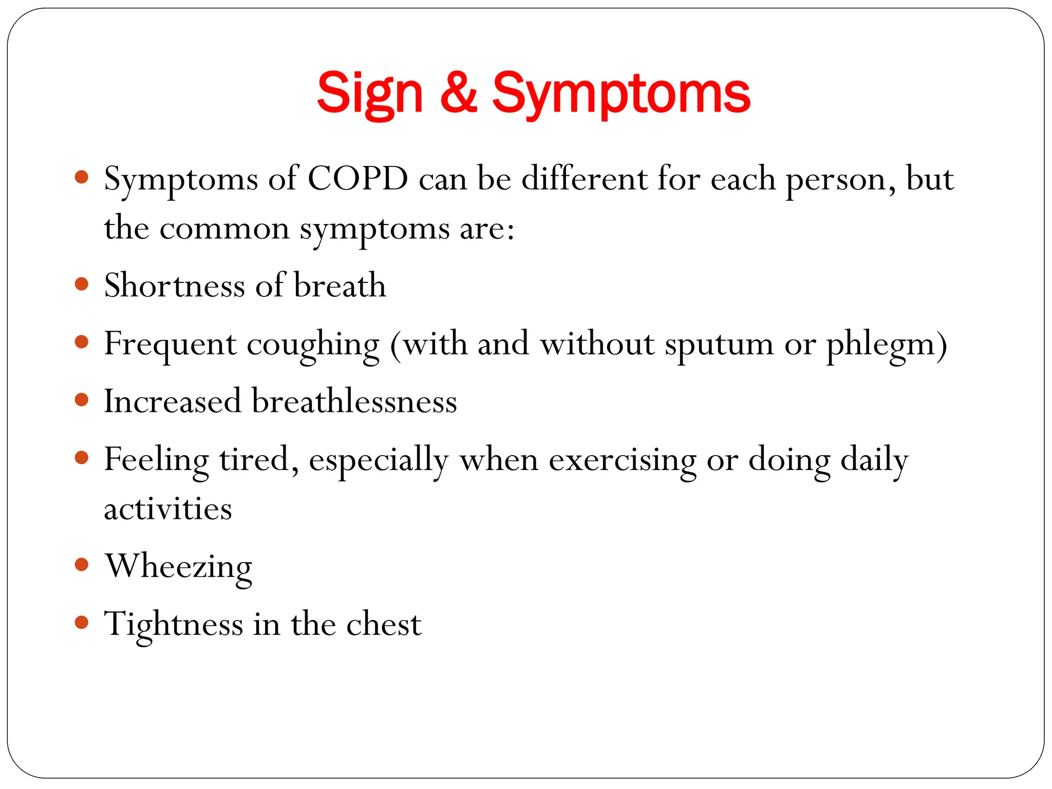 Sign & Symptoms
 Symptoms of COPD can be different for each person, but
the common symptoms are:
 Shortness of breath
 Frequent coughing (with and without sputum or phlegm)
 Increased breathlessness
 Feeling tired, especially when exercising or doing daily
activities
 Wheezing
 Tightness in the chest
 