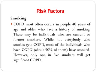 Risk Factors
Smoking
 COPD most often occurs in people 40 years of
age and older who have a history of smoking.
These may be individuals who are current or
former smokers. While not everybody who
smokes gets COPD, most of the individuals who
have COPD (about 90% of them) have smoked.
However, only one in five smokers will get
significant COPD.
 