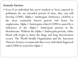 Genetic Factors
 Even if an individual has never smoked or been exposed to
pollutants for an extended period of time, they can still
develop COPD. Alpha-1 Antitrypsin Deficiency (AATD) is
the most commonly known genetic risk factor for
emphysema. Alpha-1 Antitrypsin related COPD is caused by a
deficiency of the Alpha-1 Antitrypsin protein in the
bloodstream. Without the Alpha-1 Antitrypsin protein, white
blood cells begin to harm the lungs and lung deterioration
occurs. The World Health Organization and the American
Thoracic Society recommends that every individual diagnosed
with COPD be tested for Alpha-1.
 