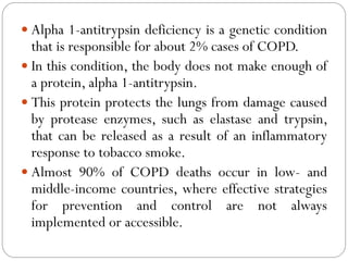  Alpha 1-antitrypsin deficiency is a genetic condition
that is responsible for about 2% cases of COPD.
 In this condition, the body does not make enough of
a protein, alpha 1-antitrypsin.
 This protein protects the lungs from damage caused
by protease enzymes, such as elastase and trypsin,
that can be released as a result of an inflammatory
response to tobacco smoke.
 Almost 90% of COPD deaths occur in low- and
middle-income countries, where effective strategies
for prevention and control are not always
implemented or accessible.
 