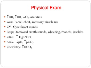 Physical Exam
 RR, HR, O2 saturation
 Gen: Barrel-chest, accessory muscle use
 CV: Quiet heart sounds
 Resp: Decreased breath sounds, wheezing, rhonchi, crackles
 CBC:  Hgb/Hct
 ABG: pH, pCO2
 Chemistry: HCO3
 