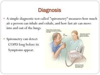 Diagnosis
• A simple diagnostic test called "spirometry“ measures how much
air a person can inhale and exhale, and how fast air can move
into and out of the lungs
• Spirometry can detect
COPD long before its
Symptoms appear.
 