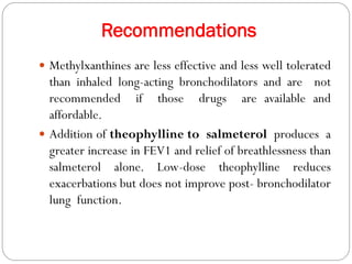 Recommendations
 Methylxanthines are less effective and less well tolerated
than inhaled long-acting bronchodilators and are not
recommended if those drugs are available and
affordable.
 Addition of theophylline to salmeterol produces a
greater increase in FEV1 and relief of breathlessness than
salmeterol alone. Low-dose theophylline reduces
exacerbations but does not improve post- bronchodilator
lung function.
 