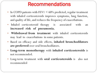 Recommendations
• In COPD patients with FEV1 < 60% predicted, regular treatment
with inhaled corticosteroids improves symptoms, lung function,
and quality of life, and reduces the frequency of exacerbations.
• Inhaled corticosteroid therapy is associated with an
increased risk of pneumonia.
• Withdrawal from treatment with inhaled corticosteroids
may lead to exacerbations in some patients.
• Based on efficacy and side effects, inhaled bronchodilators
are preferred over oral bronchodilators.
• Long-term monotherapy with inhaled corticosteroids is
not recommended.
• Long-term treatment with oral corticosteroids is also not
recommended
 