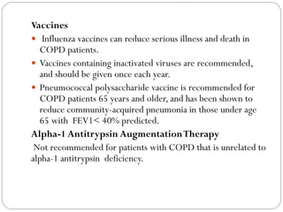 Vaccines
 Influenza vaccines can reduce serious illness and death in
COPD patients.
 Vaccines containing inactivated viruses are recommended,
and should be given once each year.
 Pneumococcal polysaccharide vaccine is recommended for
COPD patients 65 years and older, and has been shown to
reduce community-acquired pneumonia in those under age
65 with FEV1< 40% predicted.
Alpha-1 Antitrypsin AugmentationTherapy
Not recommended for patients with COPD that is unrelated to
alpha-1 antitrypsin deficiency.
 