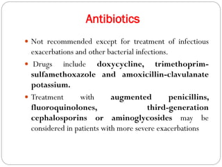 Antibiotics
 Not recommended except for treatment of infectious
exacerbations and other bacterial infections.
 Drugs include doxycycline, trimethoprim-
sulfamethoxazole and amoxicillin-clavulanate
potassium.
 Treatment with augmented penicillins,
fluoroquinolones, third-generation
cephalosporins or aminoglycosides may be
considered in patients with more severe exacerbations
 