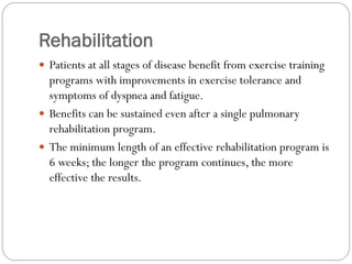 Rehabilitation
 Patients at all stages of disease benefit from exercise training
programs with improvements in exercise tolerance and
symptoms of dyspnea and fatigue.
 Benefits can be sustained even after a single pulmonary
rehabilitation program.
 The minimum length of an effective rehabilitation program is
6 weeks; the longer the program continues, the more
effective the results.
 