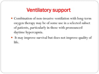 Ventilatory support
 Combination of non-invasive ventilation with long-term
oxygen therapy may be of some use in a selected subset
of patients, particularly in those with pronounced
daytime hypercapnia.
 It may improve survival but does not improve quality of
life.
 