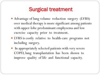 Surgical treatment
 Advantage of lung volume reduction surgery (LVRS)
over medical therapy is more significant among patients
with upper-lobe predominant emphysema and low
exercise capacity prior to treatment.
 LVRS is costly relative to health-care programs not
including surgery.
 In appropriately selected patients with very severe
COPD, lung transplantation has been shown to
improve quality of life and functional capacity.
 