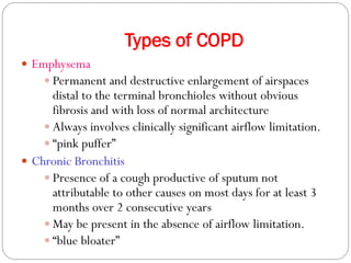 Types of COPD
 Emphysema
 Permanent and destructive enlargement of airspaces
distal to the terminal bronchioles without obvious
fibrosis and with loss of normal architecture
 Always involves clinically significant airflow limitation.
 “pink puffer”
 Chronic Bronchitis
 Presence of a cough productive of sputum not
attributable to other causes on most days for at least 3
months over 2 consecutive years
 May be present in the absence of airflow limitation.
 “blue bloater”
 