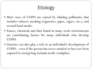 Etiology
 Most cases of COPD are caused by inhaling pollutants; that
includes tobacco smoking (cigarettes, pipes, cigars, etc.), and
second-hand smoke.
 Fumes, chemicals and dust found in many work environments
are contributing factors for many individuals who develop
COPD.
 Genetics can also play a role in an individual’s development of
COPD—even if the person has never smoked or has ever been
exposed to strong lung irritants in the workplace.
 