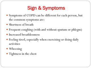 Sign & Symptoms
 Symptoms of COPD can be different for each person, but
the common symptoms are:
 Shortness of breath
 Frequent coughing (with and without sputum or phlegm)
 Increased breathlessness
 Feeling tired, especially when exercising or doing daily
activities
 Wheezing
 Tightness in the chest
 