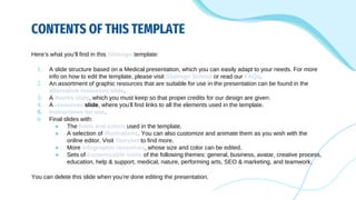 CONTENTS OF THIS TEMPLATE
Here’s what you’ll find in this Slidesgo template:
1. A slide structure based on a Medical presentation, which you can easily adapt to your needs. For more
info on how to edit the template, please visit Slidesgo School or read our FAQs.
2. An assortment of graphic resources that are suitable for use in the presentation can be found in the
alternative resources slide.
3. A thanks slide, which you must keep so that proper credits for our design are given.
4. A resources slide, where you’ll find links to all the elements used in the template.
5. Instructions for use.
6. Final slides with:
● The fonts and colors used in the template.
● A selection of illustrations. You can also customize and animate them as you wish with the
online editor. Visit Storyset to find more.
● More infographic resources, whose size and color can be edited.
● Sets of customizable icons of the following themes: general, business, avatar, creative process,
education, help & support, medical, nature, performing arts, SEO & marketing, and teamwork.
You can delete this slide when you’re done editing the presentation.
 