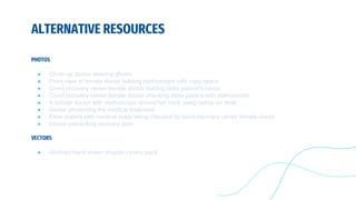 ALTERNATIVE RESOURCES
PHOTOS
● Close-up doctor wearing gloves
● Front view of female doctor holding stethoscope with copy space
● Covid recovery center female doctor holding older patient's hands
● Covid recovery center female doctor checking elder patient with stethoscope
● A female doctor with stethoscope around her neck using laptop on desk
● Doctor presenting the medical treatment
● Elder patient with medical mask being checked by covid recovery center female doctor
● Doctor presenting recovery plan
VECTORS
● Abstract hand drawn shapes covers pack
 