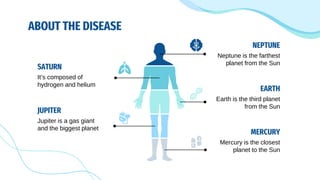 ABOUT THE DISEASE
SATURN
It’s composed of
hydrogen and helium
NEPTUNE
Neptune is the farthest
planet from the Sun
MERCURY
Mercury is the closest
planet to the Sun
JUPITER
Jupiter is a gas giant
and the biggest planet
EARTH
Earth is the third planet
from the Sun
 