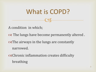 What is COPD?
               
A condition in which;
 The lungs have become permanently altered .
The airways in the lungs are constantly
  narrowed.
Chronic inflammation creates difficulty
  breathing
                                                2
 